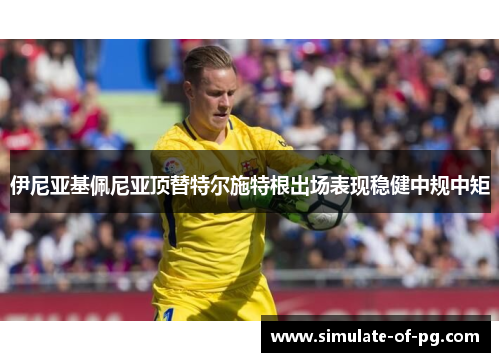 伊尼亚基佩尼亚顶替特尔施特根出场表现稳健中规中矩 伊尼亚基佩尼亚顶替特尔施特根出场表现稳健中规中矩