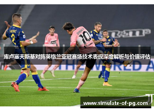 库卢塞夫斯基对阵英格兰亚冠赛场技术表现深度解析与价值评估